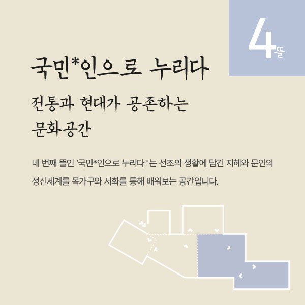 국민*인으로 누리다, 전통과 현대가 공존하는 문화공간, 네 번째 뜰인 ‘국민*인으로 누리다'는 선조의 생활에 담긴 지혜와 문인의 정신세계를 목가구와 서화를 통해 배워보는 공간입니다.